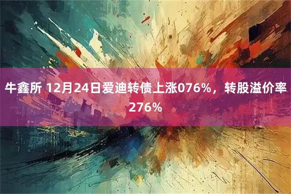 牛鑫所 12月24日爱迪转债上涨076%，转股溢价率276%