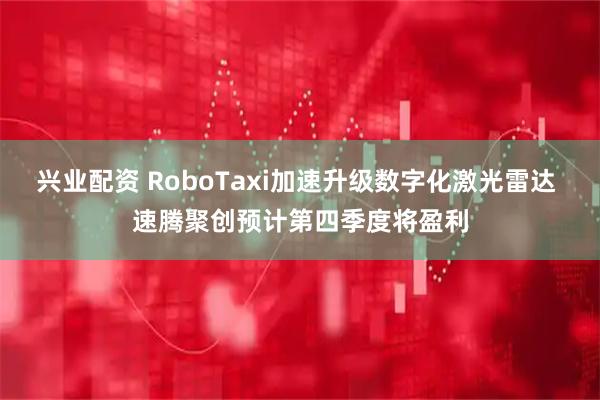 兴业配资 RoboTaxi加速升级数字化激光雷达 速腾聚创预计第四季度将盈利