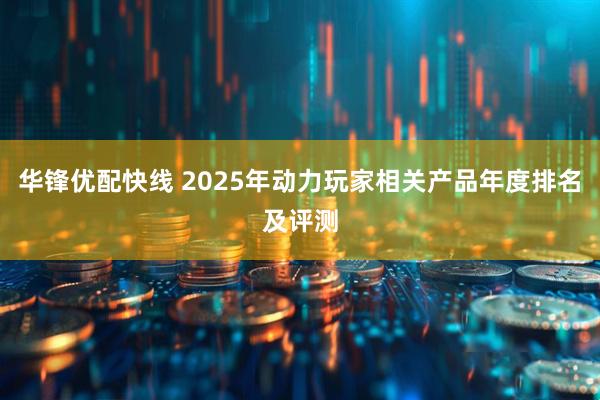 华锋优配快线 2025年动力玩家相关产品年度排名及评测