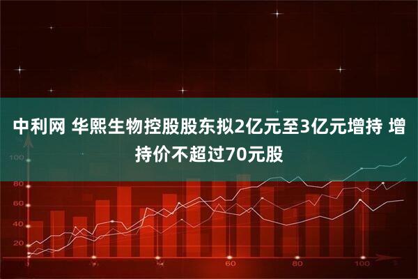 中利网 华熙生物控股股东拟2亿元至3亿元增持 增持价不超过70元股