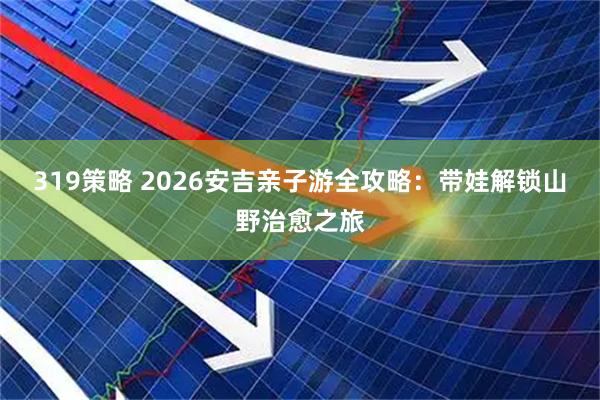 319策略 2026安吉亲子游全攻略：带娃解锁山野治愈之旅