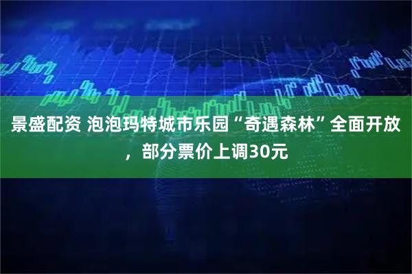 景盛配资 泡泡玛特城市乐园“奇遇森林”全面开放，部分票价上调30元